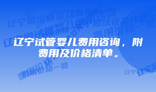 辽宁试管婴儿费用咨询，附费用及价格清单。