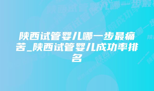 陕西试管婴儿哪一步最痛苦_陕西试管婴儿成功率排名