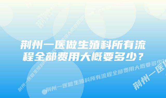 荆州一医做生殖科所有流程全部费用大概要多少？