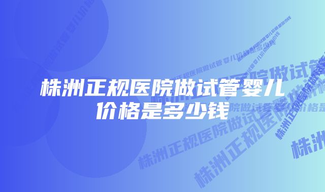 株洲正规医院做试管婴儿价格是多少钱