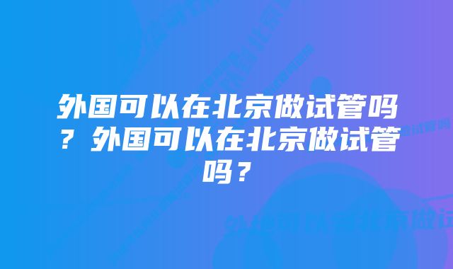 外国可以在北京做试管吗？外国可以在北京做试管吗？