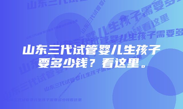 山东三代试管婴儿生孩子要多少钱？看这里。