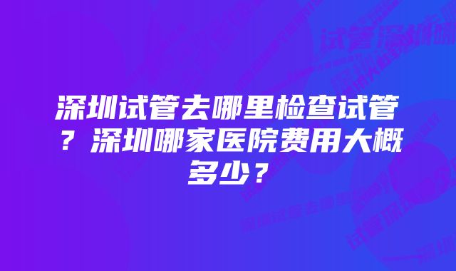 深圳试管去哪里检查试管？深圳哪家医院费用大概多少？