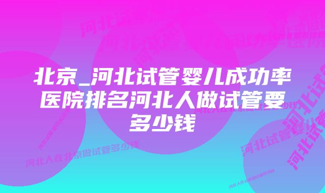 北京_河北试管婴儿成功率医院排名河北人做试管要多少钱