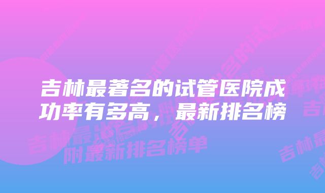 吉林最著名的试管医院成功率有多高，最新排名榜