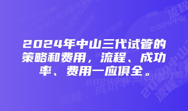 2024年中山三代试管的策略和费用，流程、成功率、费用一应俱全。