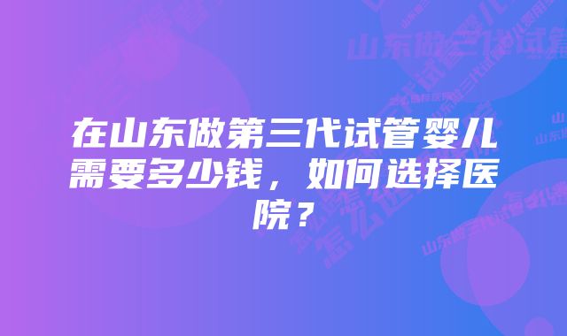 在山东做第三代试管婴儿需要多少钱，如何选择医院？