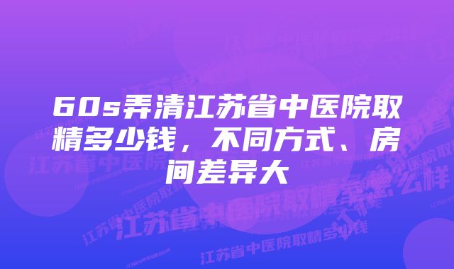 60s弄清江苏省中医院取精多少钱，不同方式、房间差异大