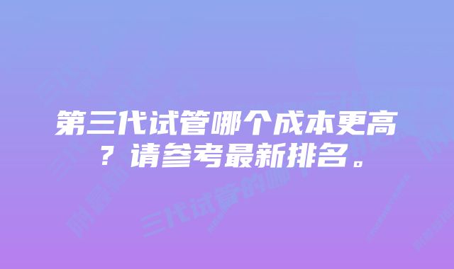 第三代试管哪个成本更高？请参考最新排名。