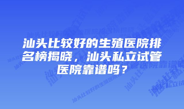 汕头比较好的生殖医院排名榜揭晓，汕头私立试管医院靠谱吗？