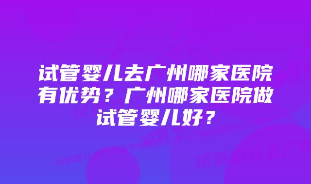 试管婴儿去广州哪家医院有优势？广州哪家医院做试管婴儿好？