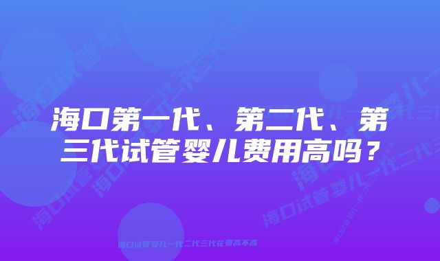 海口第一代、第二代、第三代试管婴儿费用高吗？