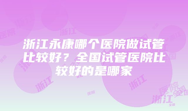 浙江永康哪个医院做试管比较好？全国试管医院比较好的是哪家