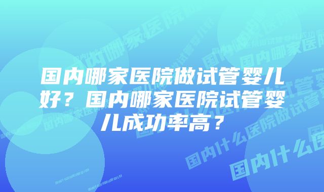 国内哪家医院做试管婴儿好？国内哪家医院试管婴儿成功率高？