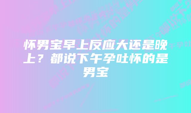 怀男宝早上反应大还是晚上？都说下午孕吐怀的是男宝