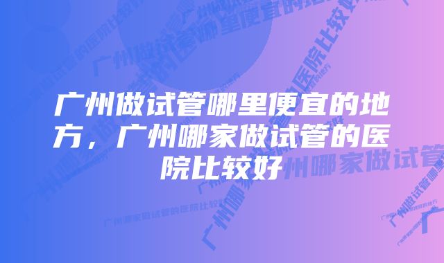 广州做试管哪里便宜的地方，广州哪家做试管的医院比较好