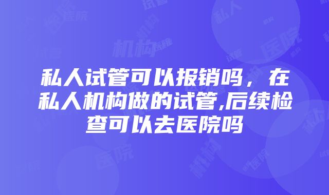 私人试管可以报销吗，在私人机构做的试管,后续检查可以去医院吗