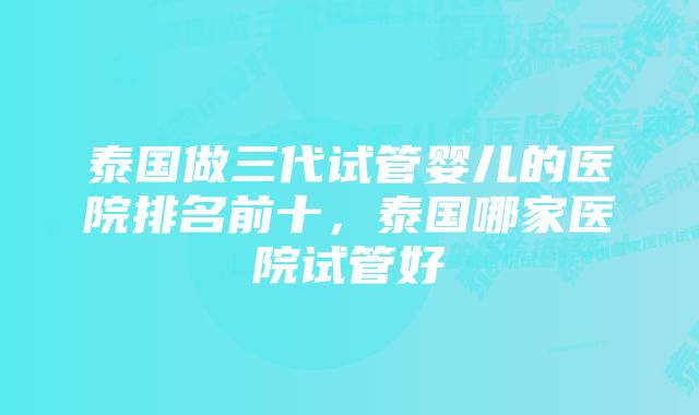 泰国做三代试管婴儿的医院排名前十，泰国哪家医院试管好