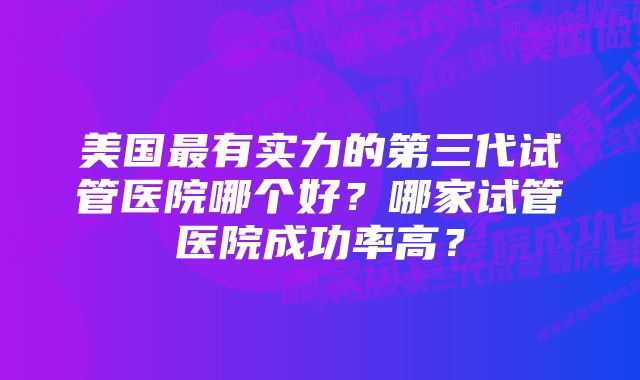 美国最有实力的第三代试管医院哪个好？哪家试管医院成功率高？