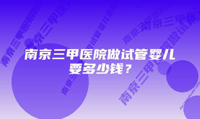 南京三甲医院做试管婴儿要多少钱？