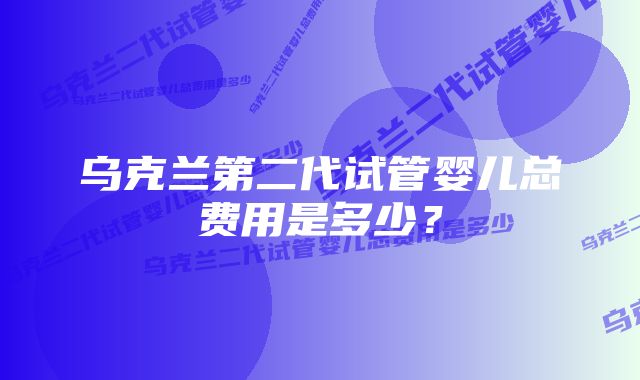 乌克兰第二代试管婴儿总费用是多少？