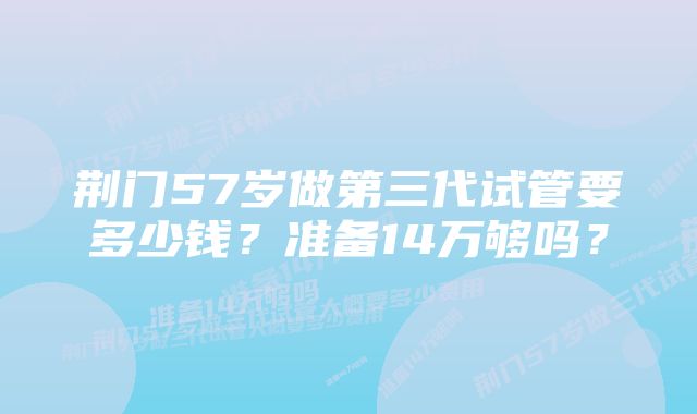 荆门57岁做第三代试管要多少钱？准备14万够吗？