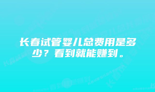 长春试管婴儿总费用是多少？看到就能赚到。