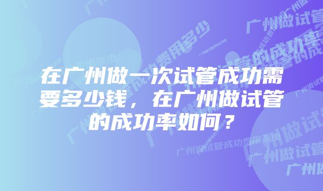 在广州做一次试管成功需要多少钱，在广州做试管的成功率如何？