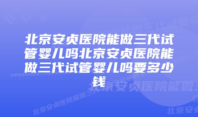 北京安贞医院能做三代试管婴儿吗北京安贞医院能做三代试管婴儿吗要多少钱