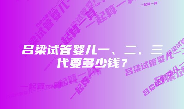 吕梁试管婴儿一、二、三代要多少钱？