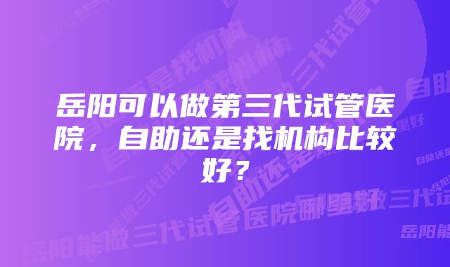 岳阳可以做第三代试管医院，自助还是找机构比较好？