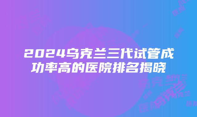 2024乌克兰三代试管成功率高的医院排名揭晓