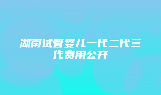 湖南试管婴儿一代二代三代费用公开