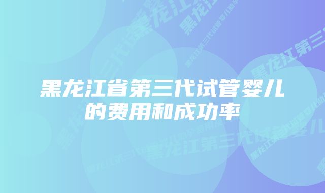 黑龙江省第三代试管婴儿的费用和成功率