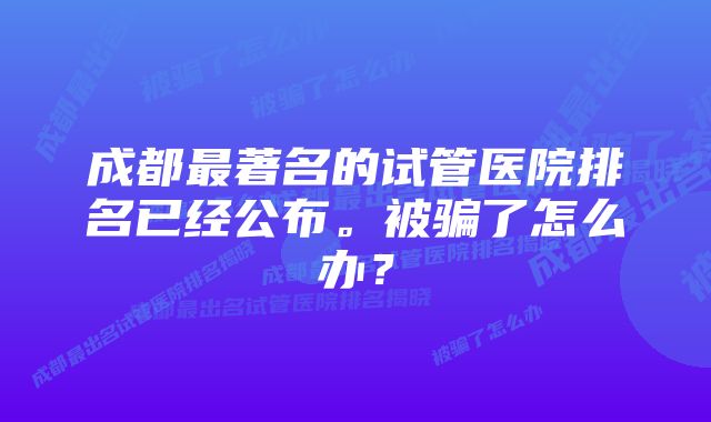 成都最著名的试管医院排名已经公布。被骗了怎么办？