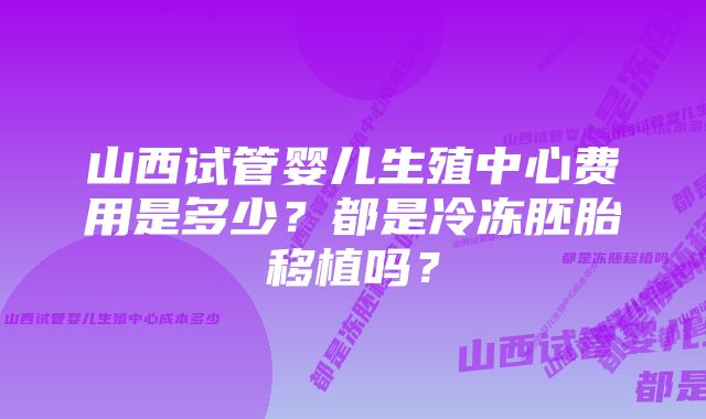 山西试管婴儿生殖中心费用是多少？都是冷冻胚胎移植吗？