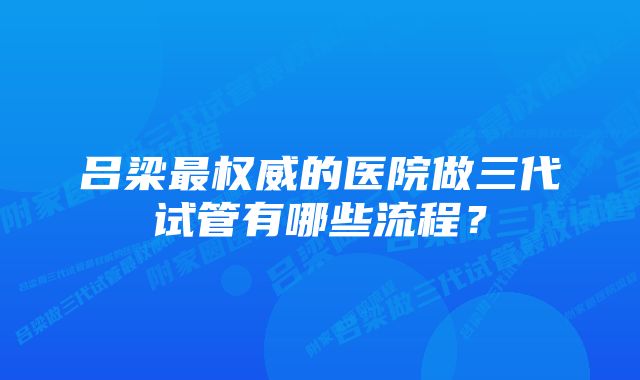 吕梁最权威的医院做三代试管有哪些流程？