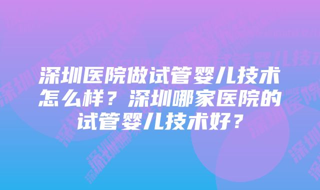 深圳医院做试管婴儿技术怎么样？深圳哪家医院的试管婴儿技术好？