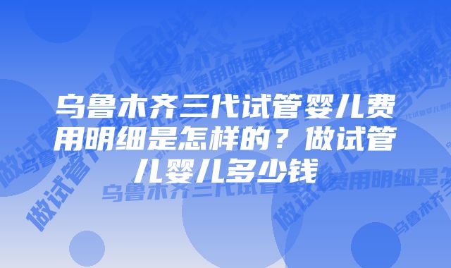 乌鲁木齐三代试管婴儿费用明细是怎样的？做试管儿婴儿多少钱