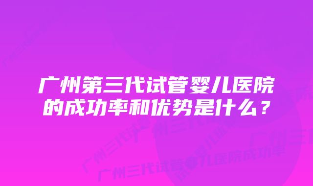 广州第三代试管婴儿医院的成功率和优势是什么？