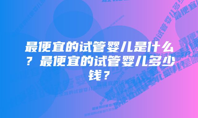 最便宜的试管婴儿是什么？最便宜的试管婴儿多少钱？