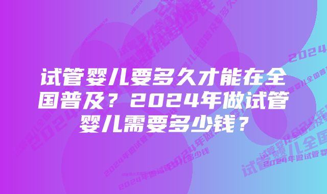 试管婴儿要多久才能在全国普及？2024年做试管婴儿需要多少钱？