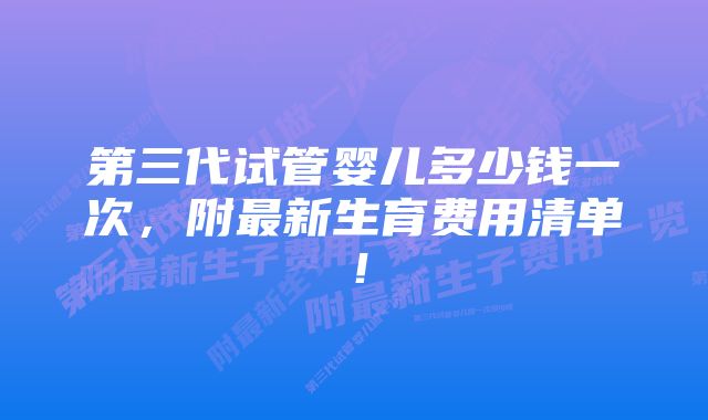 第三代试管婴儿多少钱一次，附最新生育费用清单！