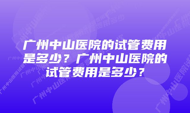 广州中山医院的试管费用是多少？广州中山医院的试管费用是多少？