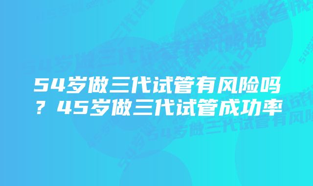 54岁做三代试管有风险吗？45岁做三代试管成功率