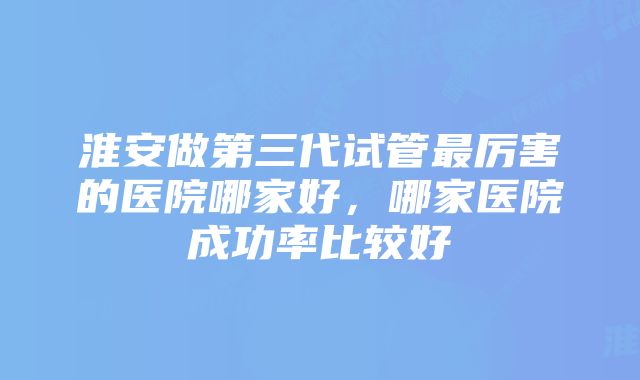 淮安做第三代试管最厉害的医院哪家好，哪家医院成功率比较好