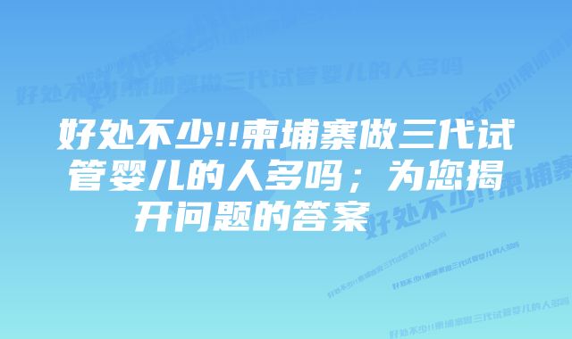 好处不少!!柬埔寨做三代试管婴儿的人多吗；为您揭开问题的答案    