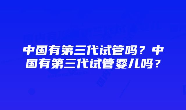 中国有第三代试管吗？中国有第三代试管婴儿吗？