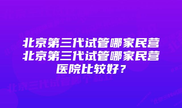 北京第三代试管哪家民营北京第三代试管哪家民营医院比较好？