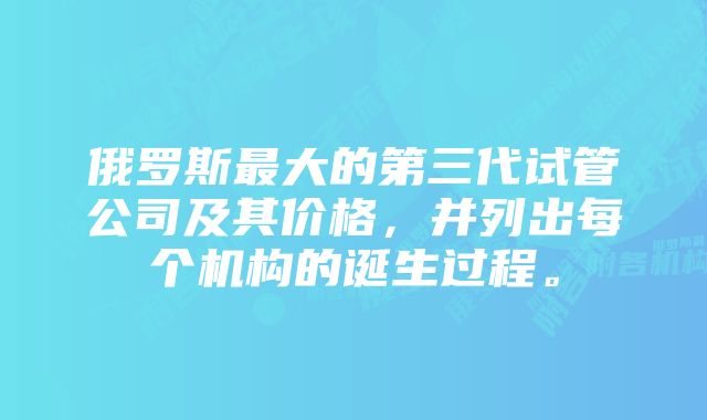 俄罗斯最大的第三代试管公司及其价格，并列出每个机构的诞生过程。